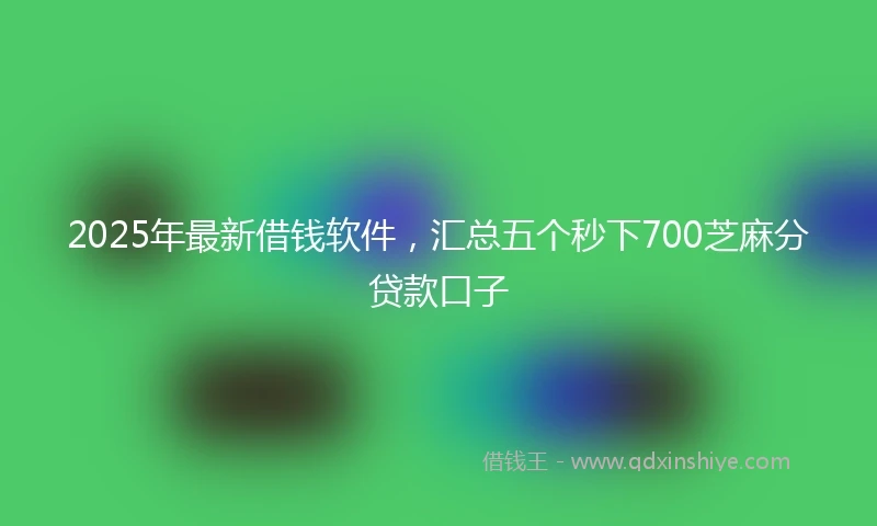 2025年最新借钱软件，汇总五个秒下700芝麻分贷款口子