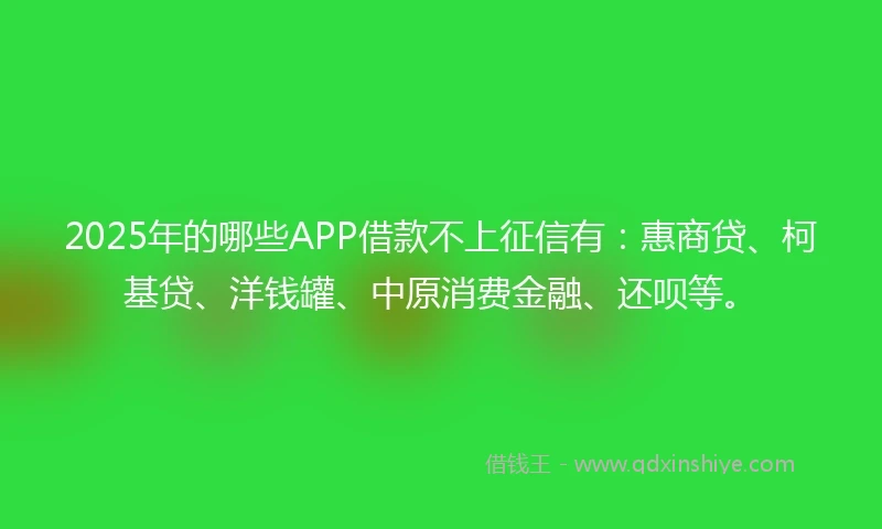 2025年的哪些APP借款不上征信有：惠商贷、柯基贷、洋钱罐、中原消费金融、还呗等。