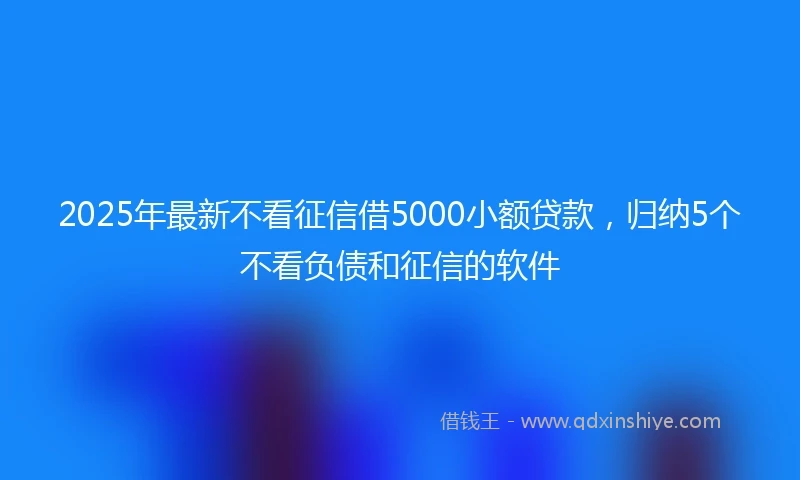 2025年最新不看征信借5000小额贷款，归纳5个不看负债和征信的软件