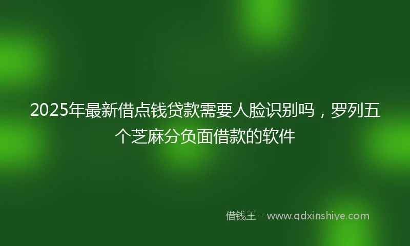 2025年最新借点钱贷款需要人脸识别吗，罗列五个芝麻分负面借款的软件
