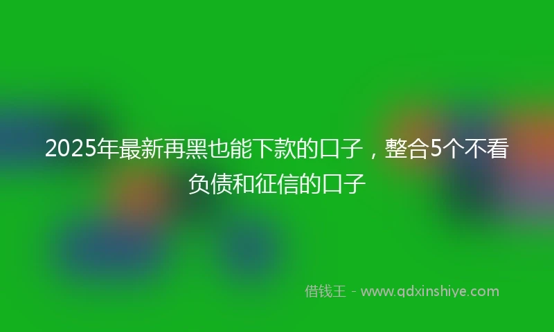 2025年最新再黑也能下款的口子，整合5个不看负债和征信的口子