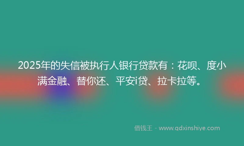 2025年的失信被执行人银行贷款有：花呗、度小满金融、替你还、平安i贷、拉卡拉等。