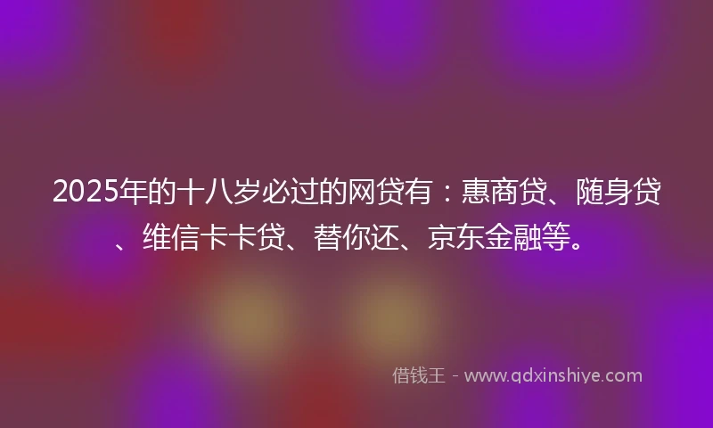 2025年的十八岁必过的网贷有：惠商贷、随身贷、维信卡卡贷、替你还、京东金融等。