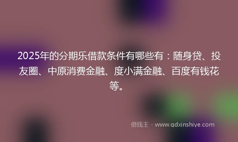 2025年的分期乐借款条件有哪些有：随身贷、投友圈、中原消费金融、度小满金融、百度有钱花等。