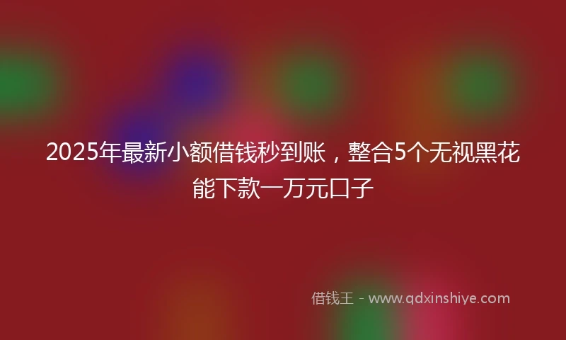 2025年最新小额借钱秒到账，整合5个无视黑花能下款一万元口子