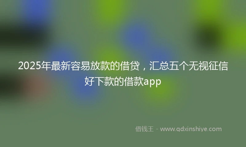 2025年最新容易放款的借贷，汇总五个无视征信好下款的借款app