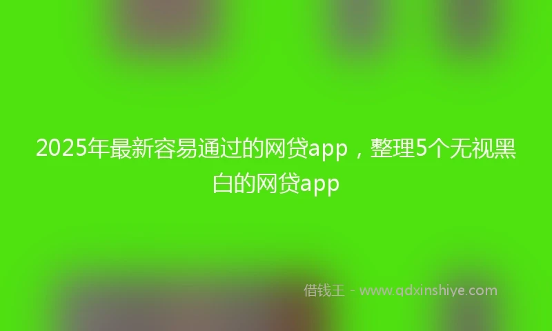 2025年最新容易通过的网贷app，整理5个无视黑白的网贷app