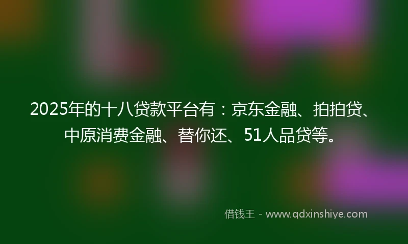 2025年的十八贷款平台有：京东金融、拍拍贷、中原消费金融、替你还、51人品贷等。