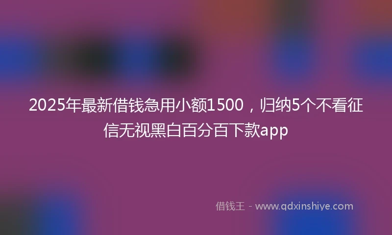 2025年最新借钱急用小额1500，归纳5个不看征信无视黑白百分百下款app