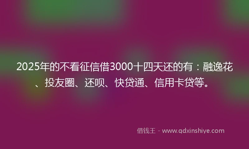 2025年的不看征信借3000十四天还的有：融逸花、投友圈、还呗、快贷通、信用卡贷等。