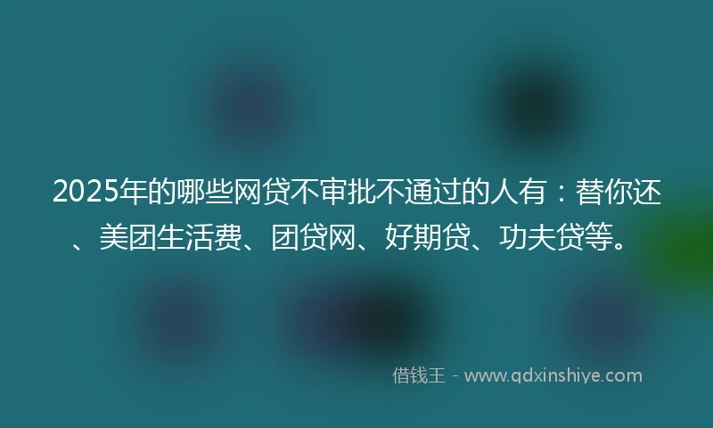 2025年的哪些网贷不审批不通过的人有：替你还、美团生活费、团贷网、好期贷、功夫贷等。