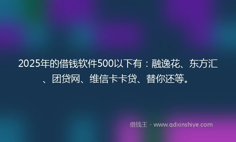 2025年的借钱软件500以下有：融逸花、东方汇、团贷网、维信卡卡贷、替你还等。