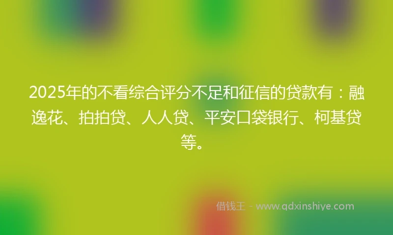 2025年的不看综合评分不足和征信的贷款有：融逸花、拍拍贷、人人贷、平安口袋银行、柯基贷等。