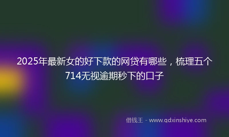 2025年最新女的好下款的网贷有哪些，梳理五个714无视逾期秒下的口子