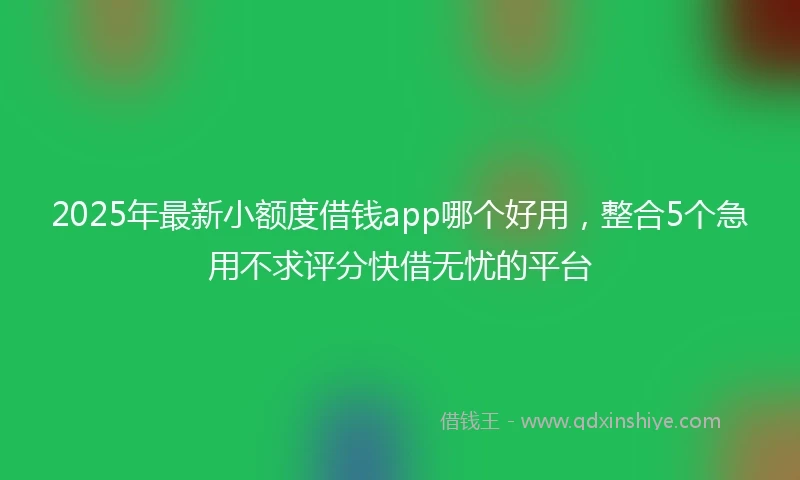 2025年最新小额度借钱app哪个好用，整合5个急用不求评分快借无忧的平台