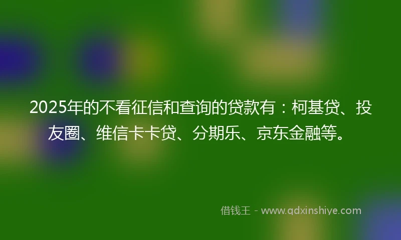2025年的不看征信和查询的贷款有：柯基贷、投友圈、维信卡卡贷、分期乐、京东金融等。