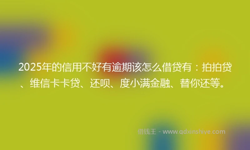 2025年的信用不好有逾期该怎么借贷有：拍拍贷、维信卡卡贷、还呗、度小满金融、替你还等。
