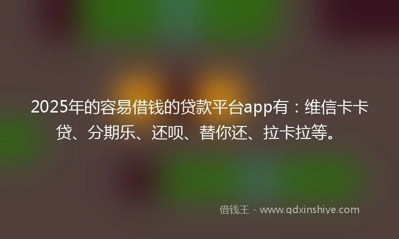 2025年的容易借钱的贷款平台app有：维信卡卡贷、分期乐、还呗、替你还、拉卡拉等。