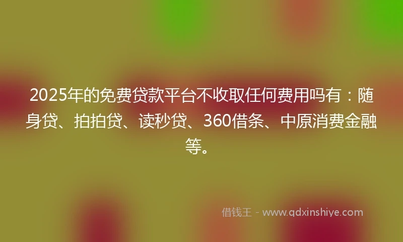 2025年的免费贷款平台不收取任何费用吗有：随身贷、拍拍贷、读秒贷、360借条、中原消费金融等。
