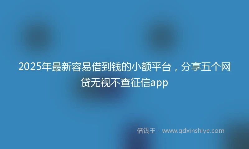 2025年最新容易借到钱的小额平台，分享五个网贷无视不查征信app