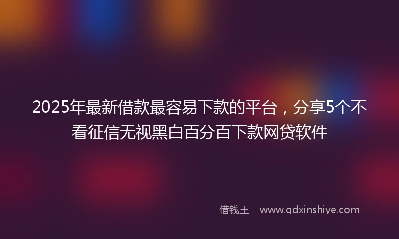 2025年最新借款最容易下款的平台，分享5个不看征信无视黑白百分百下款网贷软件