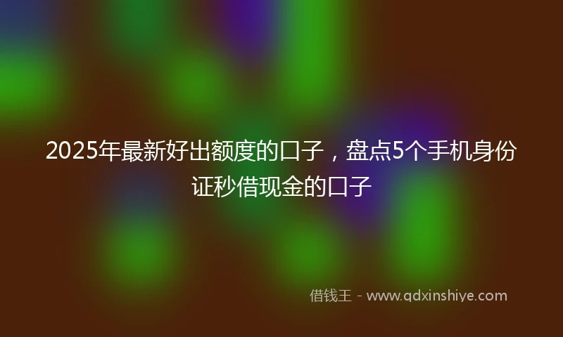 2025年最新好出额度的口子，盘点5个手机身份证秒借现金的口子