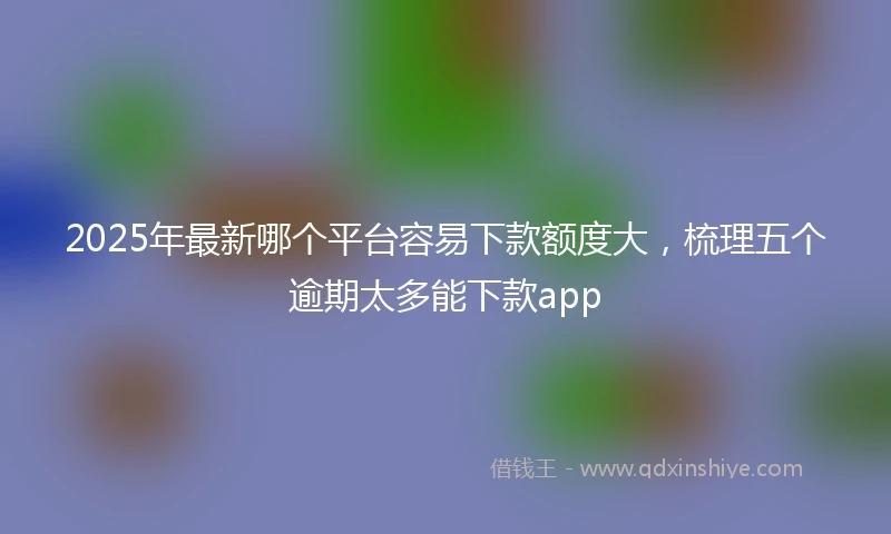 2025年最新哪个平台容易下款额度大，梳理五个逾期太多能下款app