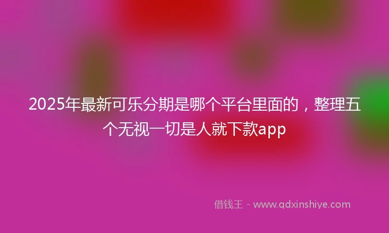 2025年最新可乐分期是哪个平台里面的，整理五个无视一切是人就下款app