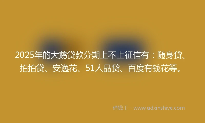 2025年的大鹅贷款分期上不上征信有：随身贷、拍拍贷、安逸花、51人品贷、百度有钱花等。