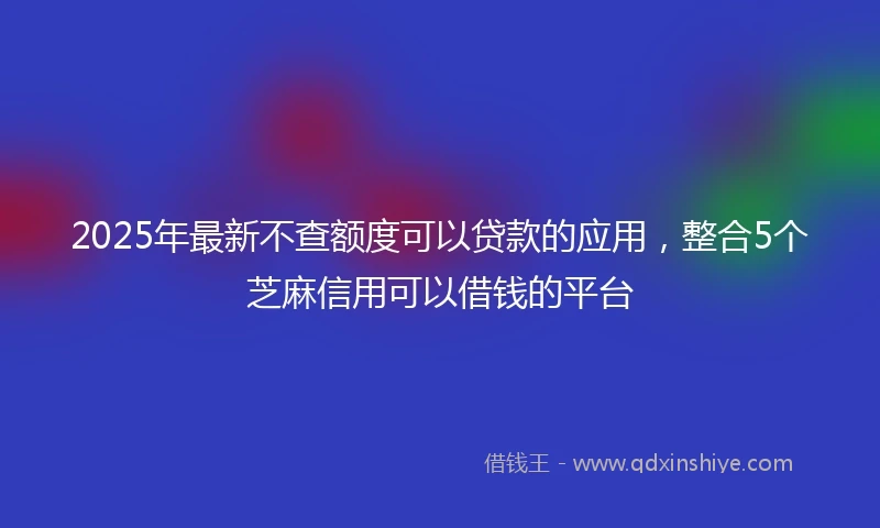 2025年最新不查额度可以贷款的应用，整合5个芝麻信用可以借钱的平台