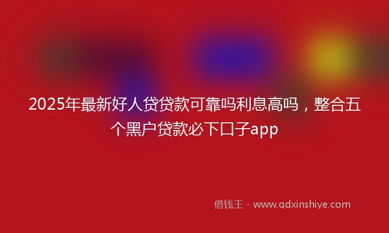 2025年最新好人贷贷款可靠吗利息高吗，整合五个黑户贷款必下口子app