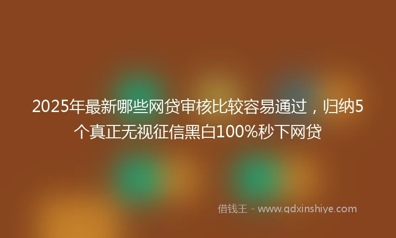 2025年最新哪些网贷审核比较容易通过，归纳5个真正无视征信黑白100%秒下网贷