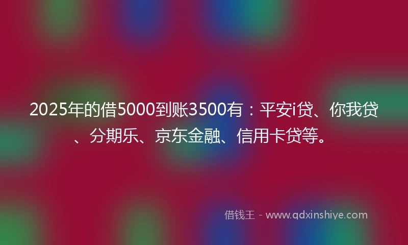 2025年的借5000到账3500有：平安i贷、你我贷、分期乐、京东金融、信用卡贷等。