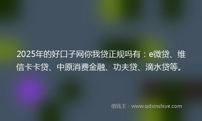 2025年的好口子网你我贷正规吗有：e微贷、维信卡卡贷、中原消费金融、功夫贷、滴水贷等。