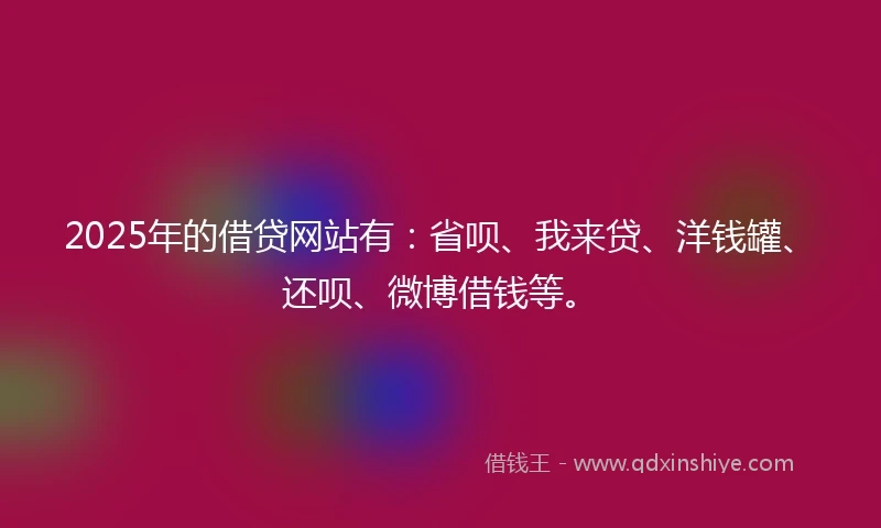 2025年的借贷网站有：省呗、我来贷、洋钱罐、还呗、微博借钱等。