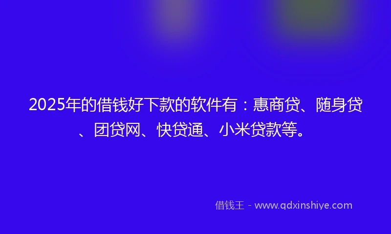 2025年的借钱好下款的软件有：惠商贷、随身贷、团贷网、快贷通、小米贷款等。