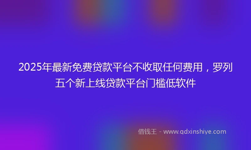 2025年最新免费贷款平台不收取任何费用，罗列五个新上线贷款平台门槛低软件