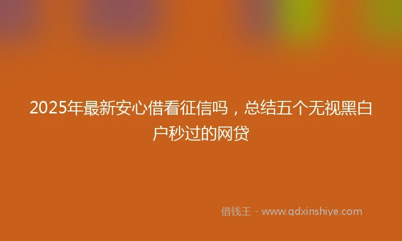 2025年最新安心借看征信吗，总结五个无视黑白户秒过的网贷