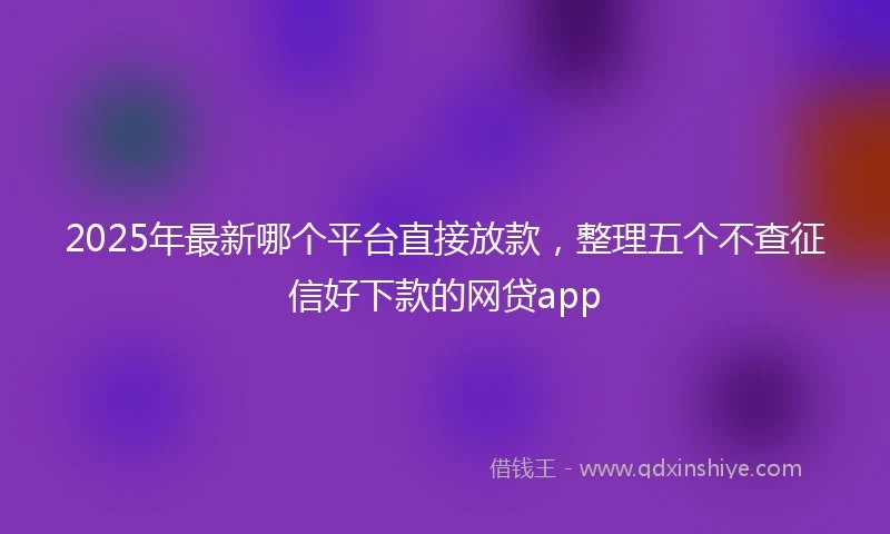 2025年最新哪个平台直接放款，整理五个不查征信好下款的网贷app