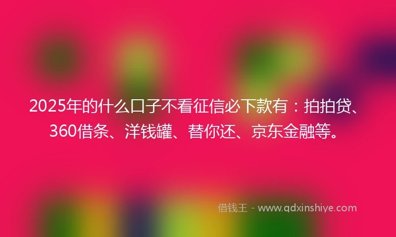 2025年的什么口子不看征信必下款有：拍拍贷、360借条、洋钱罐、替你还、京东金融等。