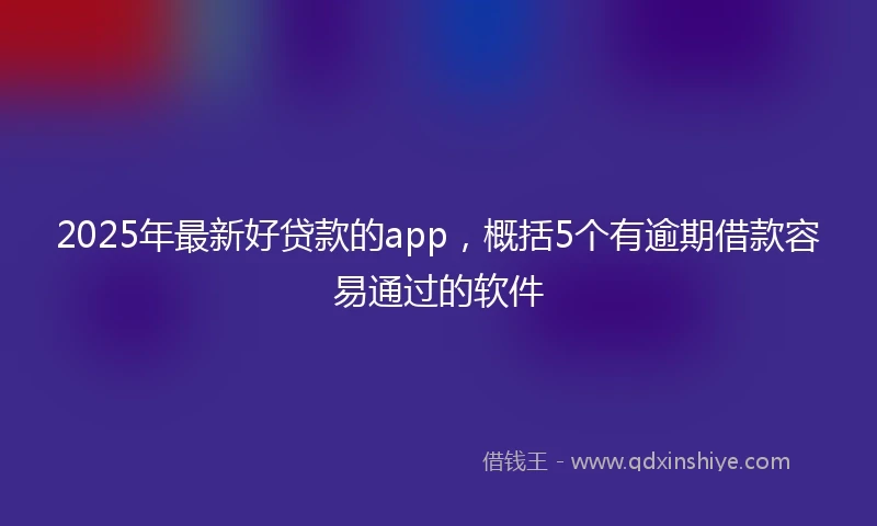 2025年最新好贷款的app，概括5个有逾期借款容易通过的软件