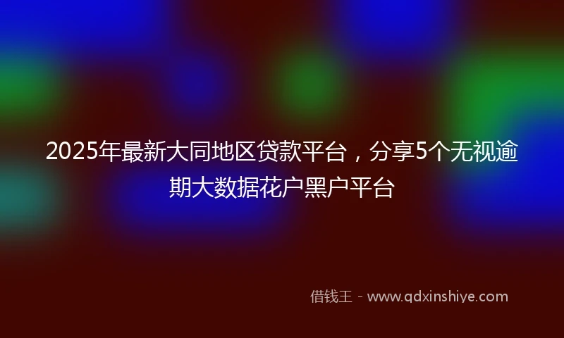 2025年最新大同地区贷款平台,分享5个无视逾期大数据花户黑户平台
