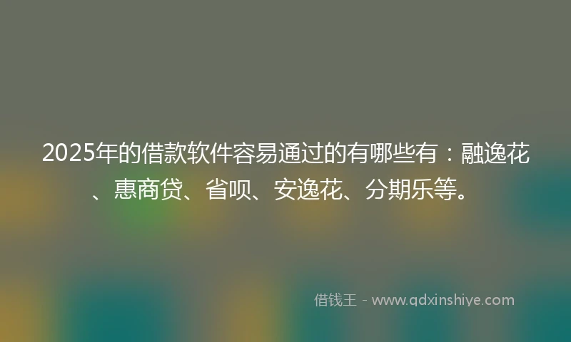2025年的借款软件容易通过的有哪些有：融逸花、惠商贷、省呗、安逸花、分期乐等。