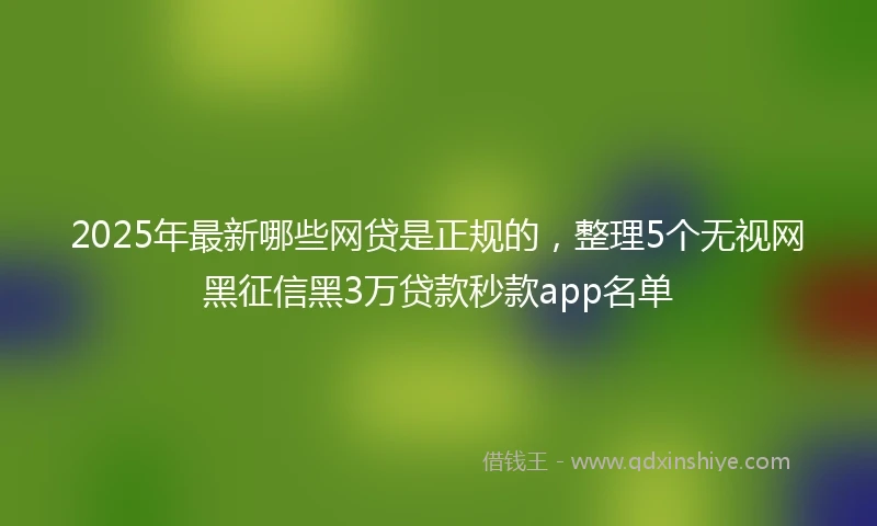 2025年最新哪些网贷是正规的，整理5个无视网黑征信黑3万贷款秒款app名单