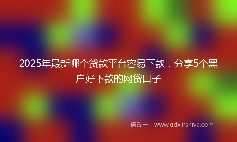 2025年最新哪个贷款平台容易下款，分享5个黑户好下款的网贷口子