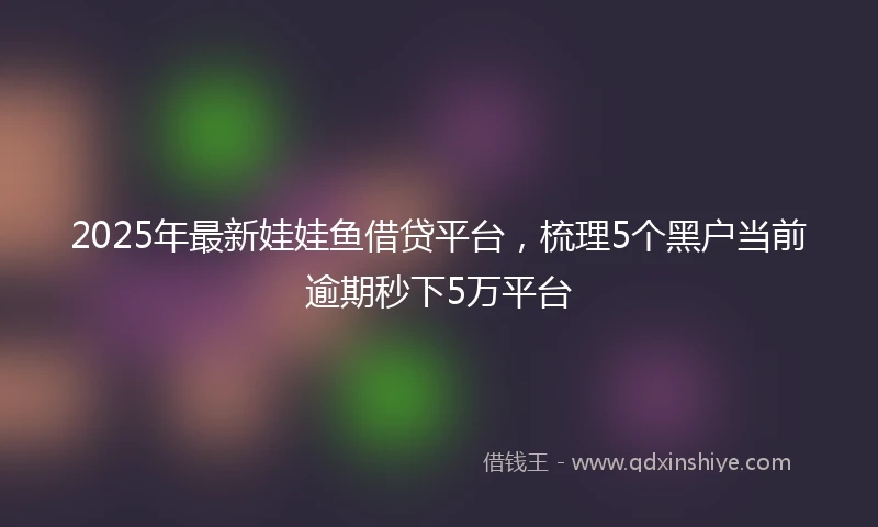 2025年最新娃娃鱼借贷平台，梳理5个黑户当前逾期秒下5万平台