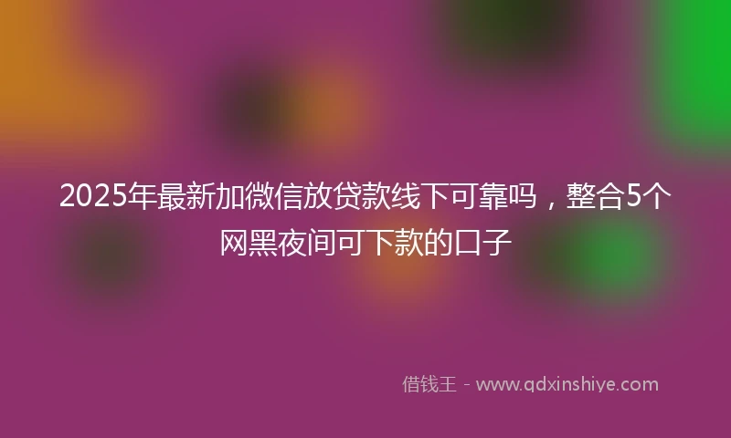 2025年最新加微信放贷款线下可靠吗，整合5个网黑夜间可下款的口子