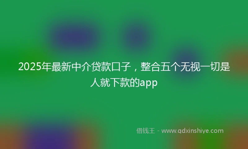 2025年最新中介贷款口子，整合五个无视一切是人就下款的app