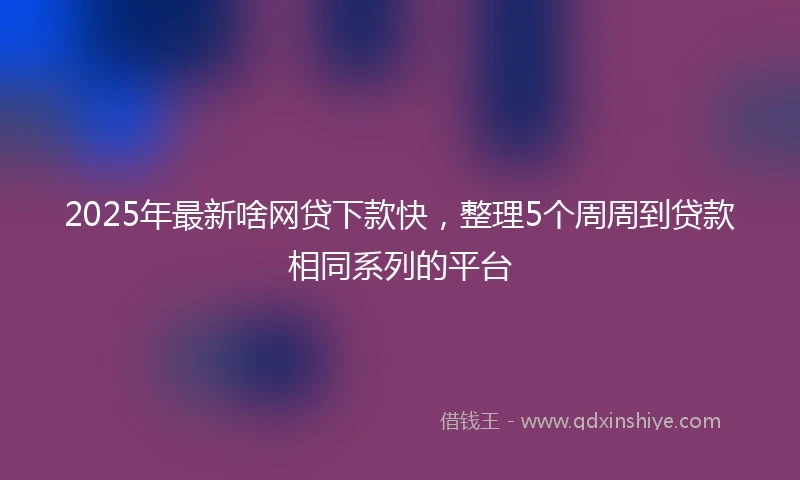 2025年最新啥网贷下款快,整理5个周周到贷款相同系列的平台