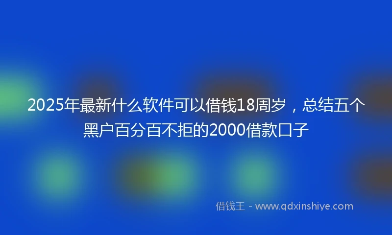 2025年最新什么软件可以借钱18周岁，总结五个黑户百分百不拒的2000借款口子